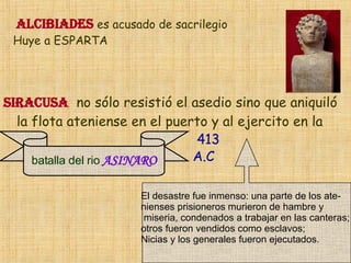 ALCIBIADES  es acusado de sacrilegio  Huye a ESPARTA Siracusa   no s ó lo resisti ó  el asedio sino que aniquil ó   la flota ateniense en el puerto y al ejercito en la  El desastre fue inmenso: una parte de los ate- nienses prisioneros murieron de hambre y miseria, condenados a trabajar en las canteras;  otros fueron vendidos como esclavos;  Nicias y los generales fueron ejecutados . batalla del rio   ASINARO 413 A.C 