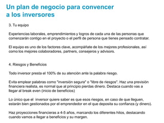 3. Tu equipo
Experiencias laborales, emprendimientos y logros de cada una de las personas que
comenzarán contigo en el proyecto o el perfil de persona que tienes pensado contratar.
El equipo es uno de los factores clave, acompáñate de los mejores profesionales, así
como los mejores colaboradores, partners, consejeros y advisors.
4. Riesgos y Beneficios
Todo inversor presta el 100% de su atención ante la palabra riesgo.
Evita emplear palabras como "inversión segura" o "libre de riesgos". Haz una previsión
financiera realista, es normal que al principio pierdas dinero. Destaca cuando vas a
llegar al break even (inicio de beneficios)
Lo único que el inversor quiere saber es que esos riesgos, en caso de que lleguen,
estarán bien gestionados por el emprendedor en el que deposita su confianza (y dinero).
Haz proyecciones financieras a 4-5 años, marcando los diferentes hitos, destacando
cuando vamos a llegar a beneficios y su margen.
Un plan de negocio para convencer
a los inversores
 
