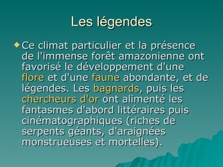 Les légendes Ce climat particulier et la présence de l'immense forêt amazonienne ont favorisé le développement d'une  flore  et d'une  faune  abondante, et de légendes. Les  bagnards , puis les  chercheurs   d'or  ont alimenté les fantasmes d'abord littéraires puis cinématographiques (riches de serpents géants, d'araignées monstrueuses et mortelles). 
