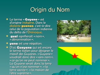 Origin du Nom Le terme «  Guyane  » est d'origine  indigène . Dans le  dialecte   guanao , c'est-à-dire celui de la population indienne du delta de l' Orénoque , guai  signifierait « nom », « dénomination »,  yana  est une négation.  D'où  Guayana  qui est encore le terme italien pour désigner le massif des Guyanes. « Guyane » voudrait donc dire « sans nom », « ce qu'on ne peut nommer ». La Guyane serait donc la terre « qu'on n'ose nommer », « la terre sacrée », « la maison de l'être suprême ». 