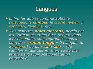 Langues Enfin, les autres communautés le  portugais , le  chinois , le  créole haïtien , l' espagnol , l' anglais , etc. Les dialectes  noirs marrons , parlés par les Surinamais et les Busi-Nengue dans leur ensemble, sont regroupés sous le nom de «  sranan   tongo  » (la langue du  Suriname ) ou de «  taki   taki  » (de l'anglais « talk talk »), mais ce dernier terme peut avoir une connotation péjorative. 