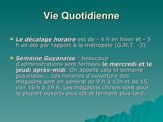 Vie Quotidienne Le décalage horaire  est de - 4 h en hiver et - 5 h en été par rapport à la métropole (G.M.T. -3). Semaine Guyanaise  : beaucoup d'administrations sont fermées  le mercredi et le jeudi après-midi . On appelle cela la semaine guyanaise... Les horaires d'ouverture des magasins sont en général de 9 h à 12h et de 15, voir 16 h à 19 h. Les magasins chinois sont pour la plupart ouverts plus tôt et ferment plus tard.  