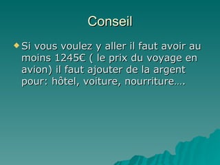 Conseil Si vous voulez y aller il faut avoir au moins 1245€ ( le prix du voyage en avion) il faut ajouter de la argent pour: hôtel, voiture, nourriture…. 
