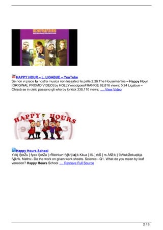 HAPPY HOUR – L. LIGABUE – YouTube
Se non vi piace la nostra musica non lessateci le palle 2:36 The Housemartins – Happy Hour
[ORIGINAL PROMO VIDEO] by HOLLYwoodgoesFRANKIE 92,816 views; 5:24 Ligabue –
Chissà se in cielo passano gli who by lorkick 338,110 views; … View Video




    Happy Hours School
Ydkj ifjorZu ] fyax ifjorZu ] rRleinku~ fy[kr] la[;k Kkua ] l% ] rkS ] rs ÁfØ;k ] ?kVukØekuqlkja
fy[krA. Maths:- Do the work on given work sheets. Science:- Q1. What do you mean by leaf
venation? Happy Hours School … Retrieve Full Source




                                                                                               2/8
 
