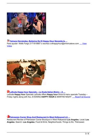 Yaimara Hernández, Bailarina De El Happy Hour Necesita la …
Para ayudar: Wells Fargo 2171819887 o escriba a elhappyhour@americateve.com … View
Video




   LaScala Happy hour Specials – La Scala Italian Bistro – A …
LaScala Happy hour Specials LaScala offers Happy hour Drink & menu specials Tuesday –
Friday nights along with ALL EVENING HAPPY HOUR & MARTINI NIGHT … Read Full Source




  Petrossian Caviar Shop And Restaurant In West Hollywood LA …
Restaurant Review of Petrossian Caviar Boutique in West Hollywood Los Angeles. Local; Los
Angeles. Search. Los Angeles; Food & Drink; Neighborhoods; Things to Do; ‘Petrossian




                                                                                    3/8
 