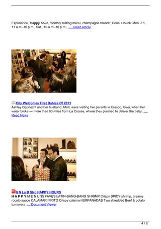 Experience,’ happy hour, monthly tasting menu, champagne brunch; Cons. Hours: Mon.-Fri.,
11 a.m.-10 p.m., Sat., 10 a.m.-10 p.m., … Read Article




  City Welcomes First Babies Of 2013
Ashley Oppriecht and her husband, Matt, were visiting her parents in Cresco, Iowa, when her
water broke — more than 60 miles from La Crosse, where they planned to deliver the baby. …
Read News




   It N La B Stro HAPPY HOURS
H A P P Y M E N U $5 FAVES LATIN-BANG-BANG SHRIMP Crispy SPICY shrimp, creamy
rocoto sauce CALAMARI FRITO Crispy calamari EMPANADAS Two shredded Beef & potato
turnovers … Document Viewer




                                                                                      4/8
 