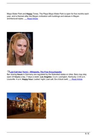 Maya Water Park and Happy Times. The Playa Maya Water Park is open for five months each
year, and is themed after the Mayan civilization with buildings and statues in Mayan
architectural styles. … Read Article




  Last Call (bar Term) – Wikipedia, The Free Encyclopedia
Bar closing hours in Germany are regulated by the federated states or cities. Bars may stay
open 24 hours a day, 7 days a week. Los Angeles: 2 a.m. Lexington, Kentucky: 2:30 a.m.
Louisville: 4 a.m. Happy hour; Ladies' night; Last call; Six o'clock swill; … Read Article




                                                                                         6/8
 