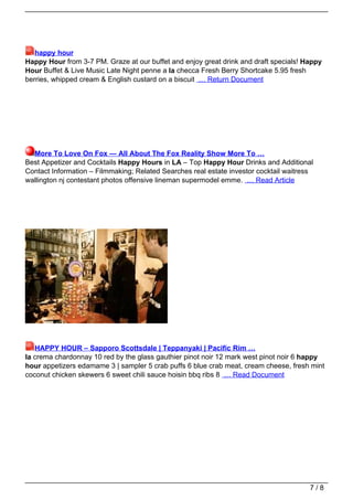 happy hour
Happy Hour from 3-7 PM. Graze at our buffet and enjoy great drink and draft specials! Happy
Hour Buffet & Live Music Late Night penne a la checca Fresh Berry Shortcake 5.95 fresh
berries, whipped cream & English custard on a biscuit … Return Document




  More To Love On Fox — All About The Fox Reality Show More To …
Best Appetizer and Cocktails Happy Hours in LA – Top Happy Hour Drinks and Additional
Contact Information – Filmmaking; Related Searches real estate investor cocktail waitress
wallington nj contestant photos offensive lineman supermodel emme. … Read Article




   HAPPY HOUR – Sapporo Scottsdale | Teppanyaki | Pacific Rim …
la crema chardonnay 10 red by the glass gauthier pinot noir 12 mark west pinot noir 6 happy
hour appetizers edamame 3 | sampler 5 crab puffs 6 blue crab meat, cream cheese, fresh mint
coconut chicken skewers 6 sweet chili sauce hoisin bbq ribs 8 … Read Document




                                                                                        7/8
 