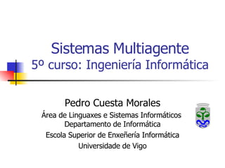 Sistemas Multiagente 5º curso: Ingeniería Informática Pedro Cuesta Morales Área de Linguaxes e Sistemas Informáticos  Departamento de Informática Escola Superior de Enxeñería Informática Universidade de Vigo 