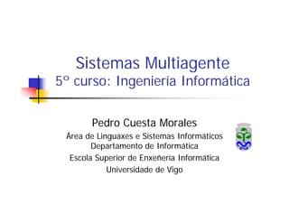 Sistemas Multiagente
5º curso: Ingeniería Informática

       Pedro Cuesta Morales
 Área de Linguaxes e Sistemas Informáticos
        Departamento de Informática
  Escola Superior de Enxeñería Informática
            Universidade de Vigo