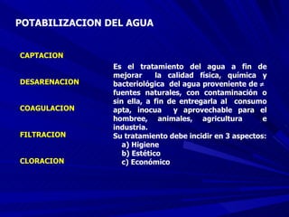POTABILIZACION DEL AGUA CAPTACION DESARENACION COAGULACION FILTRACION CLORACION Es el tratamiento del agua a fin de mejorar  la calidad física, química y bacteriológica  del agua proveniente de     fuentes naturales, con contaminación o sin ella, a fin de entregarla al  consumo apta, inocua  y aprovechable para el hombree, animales, agricultura  e industria.  Su tratamiento debe incidir en 3 aspectos: a) Higiene b) Estético  c) Económico 