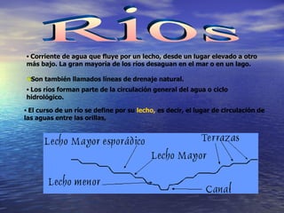Rios Corriente de agua que fluye por un lecho, desde un lugar elevado a otro más bajo. La gran mayoría de los ríos desaguan en el mar o en un lago. Son también llamados líneas de drenaje natural. Los ríos forman parte de la circulación general del agua o ciclo hidrológico. El curso de un río se define por su  lecho,  es decir,   el lugar de circulación de las aguas entre las orillas,  