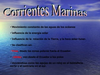 Corrientes Marinas Movimiento constante de las aguas de los océanos influencia de la energía solar  Influencia de la  rotación de la Tierra, y la hora solar-lunar.   Se clasifican en: Frías ,  desde las zonas polares hacia el Ecuador.   cálidas , van desde el Ecuador a los polos  moviéndose como las agujas de un reloj en el hemisferio norte y al contrario en el sur. 