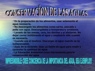 CONSERVACÍON DE LAS AGUAS En la preparación de los alimentos, usar solamente el agua necesaria.  No descongele los alimentos como carne, pescado o pollo con agua. Descongélelos a temperatura ambiente.  Lavado de las manos, cara, los dientes y al afeitarse. No dejar correr inútilmente el agua y emplearla sólo cuando es necesaria.  Cuando use el inodoro. Descargar el agua cuando se es indispensable.  Aseo de la vivienda. Usar un balde de agua para medir y controlar la cantidad de agua  La Educación Ambiental como Herramienta para la conservación del agua IMPRESINDIBLE: CREE CONCIENCIA DE LA IMPORTANCIA DEL AGUA, SEA EJEMPLO!!! 