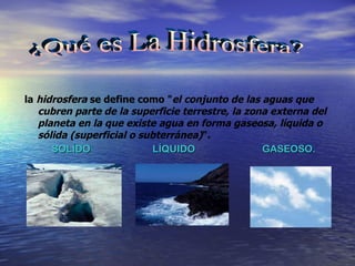 la  hidrosfera  se define como " el conjunto de las aguas que cubren parte de la superficie terrestre, la zona externa del planeta en la que existe agua en forma gaseosa, líquida o sólida (superficial o subterránea) ". SOLÍDO  LÍQUIDO  GASEOSO. ¿Qué es La Hidrosfera?                                                                                                                                                                      