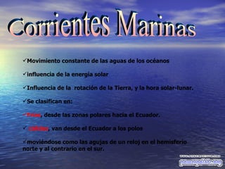Corrientes Marinas Movimiento constante de las aguas de los océanos influencia de la energía solar  Influencia de la  rotación de la Tierra, y la hora solar-lunar.   Se clasifican en: Frías ,  desde las zonas polares hacia el Ecuador.   cálidas , van desde el Ecuador a los polos  moviéndose como las agujas de un reloj en el hemisferio norte y al contrario en el sur. 