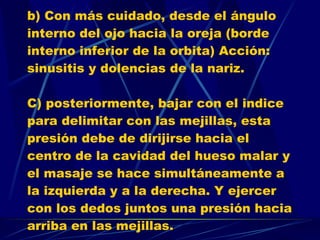b) Con más cuidado, desde el ángulo interno del ojo hacia la oreja (borde interno inferior de la orbita) Acción: sinusitis y dolencias de la nariz. C) posteriormente, bajar con el indice para delimitar con las mejillas, esta presión debe de dirijirse hacia el centro de la cavidad del hueso malar y el masaje se hace simultáneamente a la izquierda y a la derecha. Y ejercer con los dedos juntos una presión hacia arriba en las mejillas. 