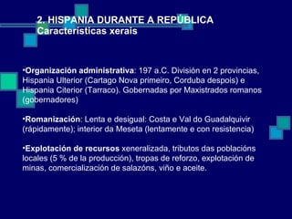 2. HISPANIA DURANTE A REPÚBLICA Características xerais Organización administrativa : 197 a.C. División en 2 provincias, Hispania Ulterior (Cartago Nova primeiro, Corduba despois) e Hispania Citerior (Tarraco). Gobernadas por Maxistrados romanos (gobernadores) Romanización : Lenta e desigual: Costa e Val do Guadalquivir  (rápidamente); interior da Meseta (lentamente e con resistencia) Explotación de recursos  xeneralizada, tributos das poblacións locales (5 % de la producción), tropas de reforzo, explotación de minas, comercialización de salazóns, viño e aceite. 