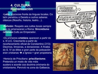 4. CULTURA: Romanización Latín : impúxose fronte ás linguas locales. Co latín penetrou o Dereito e outros saberes clásicos (filosofía, historia, teatro…). Relixión : Respeto aos cultos locais sempre que no amenazaran a Roma:  Sincretismo relixioso .Culto ao Emperador.  Os primeiros  cristiáns  aparecen a partir do s. III d.C. Crecmento a partir do recoñecemento oficial de Constantino (313): Diezmos, limosnas, e donaciones: A finales do S. IV as élites e gran parte da poboación eran cristianas    a Igrexa = gran propietaria. Herexía de Prisciliano:  priscilianismo . Pretendía un modo de vida máis austero e acorde coa doutrina orixinaria do cristianismo. Pervivió na zona da Gallaecia. 