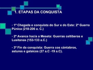 1. ETAPAS DA CONQUISTA 1ª Chegada e conquista do Sur e do Este: 2ª Guerra  Púnica (218-206 a. C.) 2ª Avance hacia a Meseta: Guerras celtíberas e  Lusitanas (153-133 a.C.) 3ª Fin da conquista: Guerra cos cántabros,  astures e galaicos (27 a.C -19 a.C). 