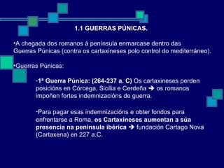 1.1 GUERRAS PÚNICAS. A chegada dos romanos á península enmarcase dentro das  Guerras Púnicas (contra os cartaxineses polo control do mediterráneo). Guerras Púnicas: 1ª Guerra Púnica: (264-237 a. C)  Os cartaxineses perden  posicións en Córcega, Sicilia e Cerdeña    os romanos impoñen fortes indemnizacións de guerra. Para pagar esas indemnizacións   e   obter fondos para  enfrentarse a Roma,  os Cartaxineses aumentan a súa presencia na península ibérica     fundación Cartago Nova (Cartaxena) en 227 a.C.  