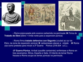 -  Roma preocupada polo avance cartaxinés na península    Firma do  Tratado do Ebro  (Ebro = límite norte para a expansión púnica) - Roma firma  tratado   defensivo con Sagunto  (ciudad ao sur do Ebro, na zona de expansión púnica)    cartaxineses atacan a  cidade    Roma usa como pretexto para iniciar a 2ª Guerra  Púnica (218-204  a.C.). -2ª Guerra Púnica . Aníbal (caudillo cartaxinés) enfréntase a Roma en tres escenarios: África, España e Italia. O Intento de tomar Roma fracasa e Roma ocupa as terras púnicas na península. 