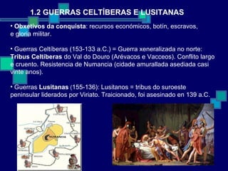 1.2 GUERRAS CELTÍBERAS E LUSITANAS Obxetivos da conquista : recursos económicos, botín, escravos, e gloria militar. Guerras Celtíberas (153-133 a.C.) = Guerra xeneralizada no norte:  Tribus Celtíberas  do Val do Douro (Arévacos e Vacceos). Conflito largo e cruento. Resistencia de Numancia (cidade amurallada asediada casi vinte anos).  Guerras  Lusitanas  ( 155-136): Lusitanos = tribus do suroeste peninsular liderados por Viriato. Traicionado, foi asesinado en 139 a.C. 