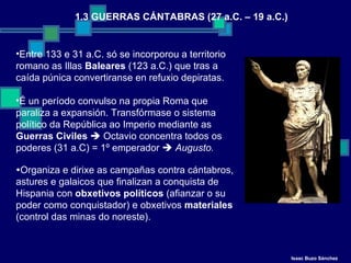 1.3 GUERRAS CÁNTABRAS (27 a.C. – 19 a.C.) Entre 133 e 31 a.C. só se incorporou a territorio romano as Illas  Baleares  (123 a.C.) que tras a caída púnica convertiranse en refuxio depiratas. É un período convulso na propia Roma que paraliza a expansión. Transfórmase o sistema político da República ao Imperio mediante as  Guerras Civiles     Octavio concentra todos os poderes (31 a.C) = 1º emperador     Augusto.  Organiza e dirixe as campañas contra cántabros, astures e galaicos que finalizan a conquista de Hispania con  obxetivos políticos  (afianzar o su poder como conquistador) e obxetivos  materiales  (control das minas do noreste). Isaac Buzo Sánchez 