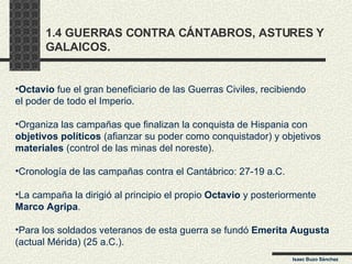 1.4 GUERRAS CONTRA CÁNTABROS, ASTURES Y  GALAICOS. Isaac Buzo Sánchez Octavio  fue el gran beneficiario de las Guerras Civiles, recibiendo el poder de todo el Imperio. Organiza las campañas que finalizan la conquista de Hispania con objetivos políticos  (afianzar su poder como conquistador) y objetivos materiales  (control de las minas del noreste). Cronología de las campañas contra el Cantábrico: 27-19 a.C.  La campaña la dirigió al principio el propio  Octavio  y posteriormente Marco Agripa . Para los soldados veteranos de esta guerra se fundó  Emerita Augusta (actual Mérida) (25 a.C.). 