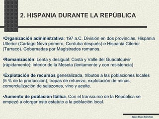 2. HISPANIA DURANTE LA REPÚBLICA Organización administrativa : 197 a.C. División en dos provincias, Hispania  Ulterior (Cartago Nova primero, Corduba después) e Hispania Citerior  (Tarraco). Gobernadas por Magistrados romanos. Romanización : Lenta y desigual: Costa y Valle del Guadalquivir  (rápidamente); interior de la Meseta (lentamente y con resistencia) Explotación de recursos  generalizada, tributos a las poblaciones locales  (5 % de la producción), tropas de refuerzo, explotación de minas,  comercialización de salazones, vino y aceite. Aumento de población Itálica . Con el transcurso de la República se  empezó a otorgar este estatuto a la población local. Isaac Buzo Sánchez 