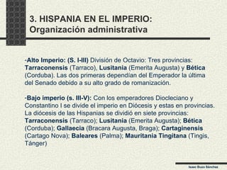3. HISPANIA EN EL IMPERIO:  Organización administrativa Alto Imperio: (S. I-III)  División de Octavio: Tres provincias: Tarraconensis  (Tarraco),  Lusitania  (Emerita Augusta) y  Bética (Corduba). Las dos primeras dependían del Emperador la última del Senado debido a su alto grado de romanización. Bajo imperio (s. III-V):  Con los emperadores Diocleciano y  Constantino I se divide el imperio en Diócesis y estas en provincias. La diócesis de las Hispanias se dividió en siete provincias: Tarraconensis  (Tarraco);  Lusitania  (Emerita Augusta);  Bética   (Corduba);  Gallaecia  (Bracara Augusta, Braga);  Cartaginensis (Cartago Nova);  Baleares  (Palma);  Mauritania Tingitana  (Tingis, Tánger) Isaac Buzo Sánchez 