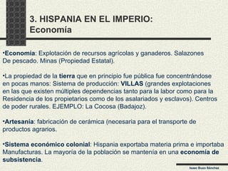 3. HISPANIA EN EL IMPERIO:  Economía Isaac Buzo Sánchez Economía : Explotación de recursos agrícolas y ganaderos. Salazones De pescado. Minas (Propiedad Estatal). La propiedad de la  tierra  que en principio fue pública fue concentrándose  en pocas manos: Sistema de producción:  VILLAS  (grandes explotaciones en las que existen múltiples dependencias tanto para la labor como para la Residencia de los propietarios como de los asalariados y esclavos). Centros  de poder rurales. EJEMPLO: La Cocosa (Badajoz).  Artesanía : fabricación de cerámica (necesaria para el transporte de  productos agrarios.  Sistema económico colonial : Hispania exportaba materia prima e importaba Manufacturas. La mayoría de la población se mantenía en una  economía de subsistencia . 