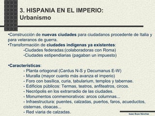 3. HISPANIA EN EL IMPERIO:  Urbanismo Construcción de  nuevas ciudades  para ciudadanos procedente de Italia y para veteranos de guerra. Transformación de  ciudades indígenas ya existentes : -Ciudades federadas:(colaboradoras con Roma) Ciudades estipendiarias (pagaban un impuesto)  Características : - Planta ortogonal (Cardus N-S y Decumanus E-W) - Muralla (mayor cuanto más avanza el imperio) - Foro con basílica, curia, tabularium, templos y tabernae. - Edificios públicos: Termas, teatros, anfiteatros, circos. - Necrópolis en los extrarradio de las ciudades. - Monumentos conmemorativos: arcos columnas... - Infraestructura: puentes, calzadas, puertos, faros, acueductos, cisternas, cloacas... - Red viaria de calzadas. Isaac Buzo Sánchez 