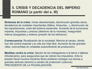 5. CRISIS Y DECADENCIA DEL IMPERIO ROMANO (a partir del s. III) Síntomas de la crisis:  minas abandonadas, disminución grandes obras, decadencia de ciudades importantes (Itálica, Ampurias...), disminución de las exportaciones, crisis del sistema esclavista. Aumento de la burocracia imperial, impuestos y precios (deterioro de la moneda). Inseguridad interna (baugadas) y externa (presión de los bárbaros). Consecuencia:  Ruralización de la sociedad. Marcha al campo, donde huir del control imperial y la vida era más fácil. Aumento de las grandes villas. (convertidas en unidades autosuficiente de producción). Medidas contra la crisis:  fijación de los trabajadores a la tierra o talleres (Diocleciano), para asegurarse que se cobran los impuestos. Ante la presión fiscal muchos hombres libres prefieren entregar sus tierras a grandes señores (domini) a cambio de protección (colonos): PRECEDENTE DE LA FEUDALIZACIÓN. Isaac Buzo Sánchez 