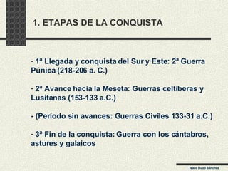 1. ETAPAS DE LA CONQUISTA 1ª Llegada y conquista del Sur y Este: 2ª Guerra  Púnica (218-206 a. C.) 2ª Avance hacia la Meseta: Guerras celtíberas y  Lusitanas (153-133 a.C.) - (Período sin avances: Guerras Civiles 133-31 a.C.) 3ª Fin de la conquista: Guerra con los cántabros,  astures y galaicos Isaac Buzo Sánchez 