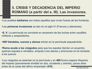 5. CRISIS Y DECADENCIA DEL IMPERIO ROMANO (a partir del s. III). Las invasiones. Isaac Buzo Sánchez Los pueblos  bárbaros  son todos aquellos que vivían fueras de las fronteras. Las  primeras invasiones  se dan en el siglo IV (Francos y alamanes). S. V.  La península se convierte en escenario de las luchas entre caudillos militares y emperadores.  409 Vándalos, suevos y alanos  entran en la península saqueándola. Roma acude a los visigodos  para que los expulse (tenían un acuerdo), quienes expulsa a vándalos, aniquila a los alanos y arrinconan en el noroeste a los suevos. Los visigodos se asientan en la península y en  469  Eurico separa Hispania del Imperio (previamente dividido en dos, occidente y oriente), pocos años antes de la caída del último emperador ( 476 ). 