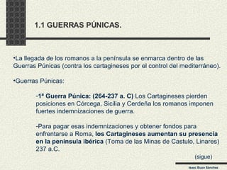 1.1 GUERRAS PÚNICAS. La llegada de los romanos a la península se enmarca dentro de las  Guerras Púnicas (contra los cartagineses por el control del mediterráneo). Guerras Púnicas: 1ª Guerra Púnica: (264-237 a. C)  Los Cartagineses pierden  posiciones en Córcega, Sicilia y Cerdeña los romanos imponen  fuertes indemnizaciones de guerra. Para pagar esas indemnizaciones y obtener fondos para  enfrentarse a Roma,  los Cartagineses aumentan su presencia  en la península ibérica  (Toma de las Minas de Castulo, Linares) 237 a.C. (sigue) Isaac Buzo Sánchez 