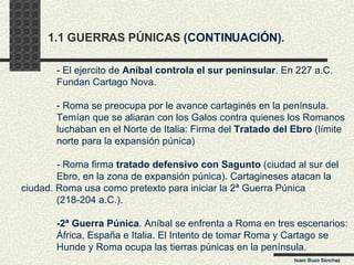 1.1 GUERRAS PÚNICAS  (CONTINUACIÓN) . - El ejercito de  Aníbal controla el sur peninsular . En 227 a.C.  Fundan Cartago Nova.  - Roma se preocupa por le avance cartaginés en la península. Temían que se aliaran con los Galos contra quienes los Romanos luchaban en el Norte de Italia: Firma del  Tratado del Ebro  (límite norte para la expansión púnica) - Roma firma  tratado   defensivo con Sagunto  (ciudad al sur del  Ebro, en la zona de expansión púnica). Cartagineses atacan la  ciudad. Roma usa como pretexto para iniciar la 2ª Guerra Púnica  (218-204 a.C.). -2ª Guerra Púnica . Aníbal se enfrenta a Roma en tres escenarios: África, España e Italia. El Intento de tomar Roma y Cartago se Hunde y Roma ocupa las tierras púnicas en la península. Isaac Buzo Sánchez 