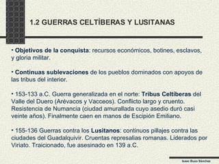 1.2 GUERRAS CELTÍBERAS Y LUSITANAS Isaac Buzo Sánchez Objetivos de la conquista : recursos económicos, botines, esclavos, y gloria militar. Continuas sublevaciones  de los pueblos dominados con apoyos de las tribus del interior.  153-133 a.C. Guerra generalizada en el norte:  Tribus Celtíberas  del Valle del Duero (Arévacos y Vacceos). Conflicto largo y cruento. Resistencia de Numancia (ciudad amurallada cuyo asedio duró casi veinte años). Finalmente caen en manos de Escipión Emiliano. 155-136 Guerras contra los  Lusitanos : continuos pillajes contra las ciudades del Guadalquivir. Cruentas represalias romanas. Liderados por Viriato. Traicionado, fue asesinado en 139 a.C. 