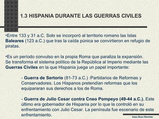 1.3 HISPANIA DURANTE LAS GUERRAS CIVILES Entre 133 y 31 a.C. Solo se incorporó al territorio romano las Islas Baleares  (123 a.C.) que tras la caída púnica se convirtieron en refugio de piratas. Es un período convulso en la propia Roma que paraliza la expansión. Se transforma el sistema político de la República al Imperio mediante las Guerras Civiles  en la que Hispania juega un papel importante: -  Guerra de Sertorio  (81-73 a.C.) :Partidarios de Reformas y  Conservadores. Los Hispanos pretendían reformas que los  equipararan sus derechos a los de Roma. -  Guerra de Julio Cesar contra Cneo Pompeyo (49-44 a.C.).  Este  último era gobernador de Hispania por lo que la controló en su  enfrentamiento con Julio Cesar. La península fue escenario de este enfrentamiento. Isaac Buzo Sánchez 