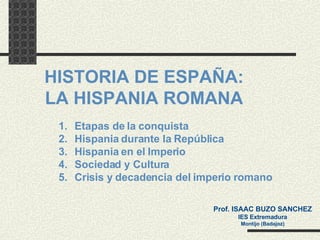 HISTORIA DE ESPAÑA: LA  HISPANIA ROMANA ,[object Object],[object Object],[object Object],[object Object],[object Object],Prof. ISAAC BUZO SANCHEZ IES Extremadura Montijo (Badajoz) 