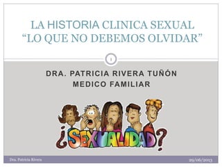 DRA. PATRICIA RIVERA TUÑÓN 
MEDICO FAMILIAR 
LA HISTORIA CLINICA SEXUAL “LO QUE NO DEBEMOS OLVIDAR” 
29/06/2013 
1 
Dra. Patricia Rivera  