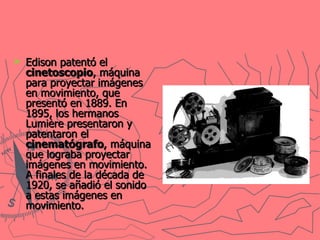 Edison patentó el  cinetoscopio , máquina para proyectar imágenes en movimiento, que presentó en 1889. En 1895, los hermanos Lumière presentaron y patentaron el  cinematógrafo , máquina que lograba proyectar imágenes en movimiento. A finales de la década de 1920, se añadió el sonido a estas imágenes en movimiento.   