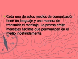 Cada uno de estos medios de comunicación tiene un lenguaje y una manera de transmitir el mensaje. La prensa emite mensajes escritos que permanecen en el medio indefinidamente.   