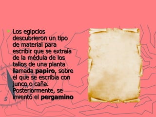 Los egipcios descubrieron un tipo de material para escribir que se extraía de la médula de los tallos de una planta llamada  papiro , sobre el que se escribía con junco o caña. Posteriormente, se inventó el  pergamino   