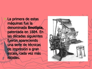 La primera de estas máquinas fue la denominada  linotipia , patentada en 1884. En las décadas siguientes fueron apareciendo una serie de técnicas de impresión a gran escala, cada vez más rápidas.   