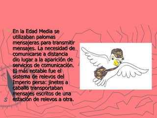 En la Edad Media se utilizaban palomas mensajeras para transmitir mensajes. La necesidad de comunicarse a distancia dio lugar a la aparición de servicios de comunicación. El más notable fue el sistema de relevos del Imperio persa: jinetes a caballo transportaban mensajes escritos de una estación de relevos a otra.   