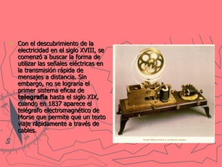 Con el descubrimiento de la electricidad en el siglo XVIII, se comenzó a buscar la forma de utilizar las señales eléctricas en la transmisión rápida de mensajes a distancia. Sin embargo, no se lograría el primer sistema eficaz de  telegrafía  hasta el siglo XIX, cuando en 1837 aparece el telégrafo electromagnético de Morse que permite que un texto viaje rápidamente a través de cables.   
