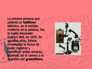 La primera persona que patentó un  teléfono  eléctrico, en el sentido moderno de la palabra, fue el inglés Alexander Graham Bell, en 1876. En aquellos años, Edison investigaba la forma de poder registrar y reproducir ondas sonoras, abriendo así el camino a la aparición del  gramófono .   