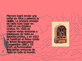 Marconi logró enviar una señal sin hilos y patentó la  radio . La primera emisión de radio tuvo lugar en 1906 en los Estados Unidos. En 1920 se crearon varias emisoras o estaciones de radio en Estados Unidos, y en 1923 se fundó en el Reino Unido la British Broadcasting Corporation (BBC). En 1925 ya funcionaban seiscientas emisoras de radio en todo el mundo.   
